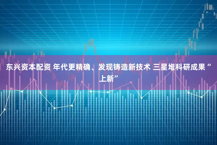 东兴资本配资 年代更精确、发现铸造新技术 三星堆科研成果“上新”