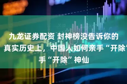 九龙证券配资 封神榜没告诉你的真相：真实历史上，中国人如何亲手“开除”神仙