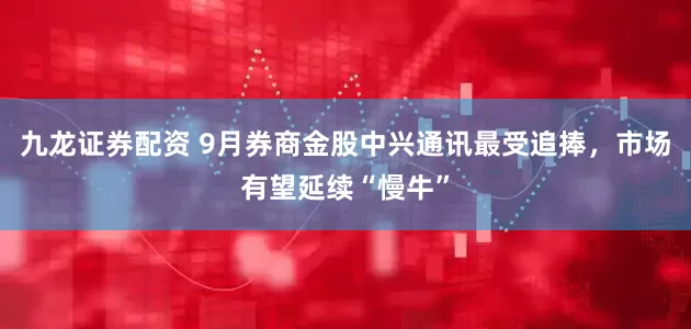 九龙证券配资 9月券商金股中兴通讯最受追捧，市场有望延续“慢牛”
